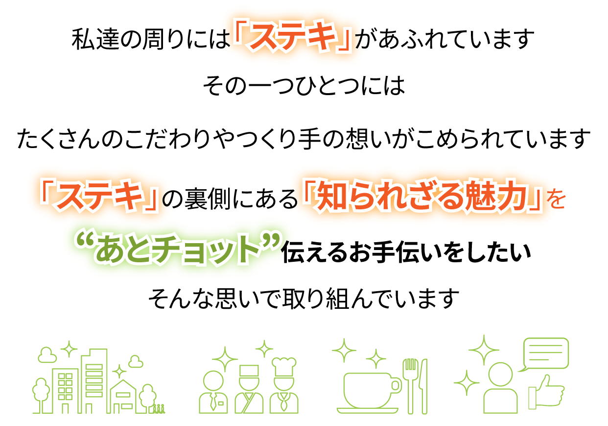 私たちの周りには「ステキ」があふれています その一つひとつには たくさんのこだわりやつくり手の想いがこめられています「ステキ」の裏側にある「知られざる魅力」を “あとチョット” 伝えるお手伝いをしたい その思いの一つとして、このサイトを立ち上げました